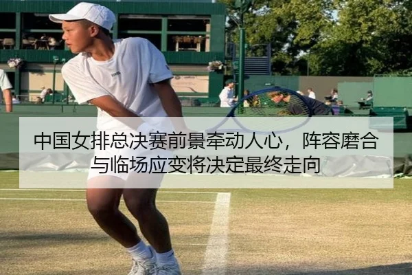 中国女排总决赛前景牵动人心，阵容磨合与临场应变将决定最终走向