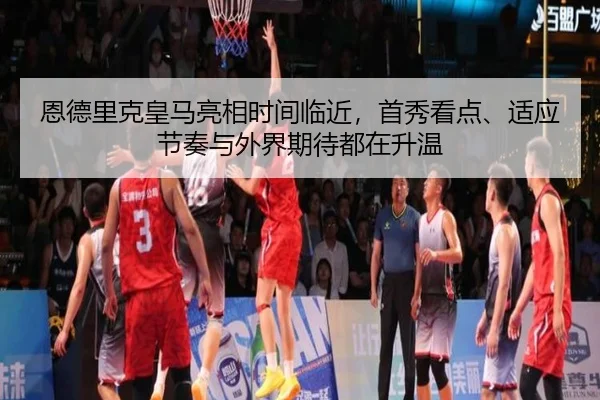 恩德里克皇马亮相时间临近，首秀看点、适应节奏与外界期待都在升温